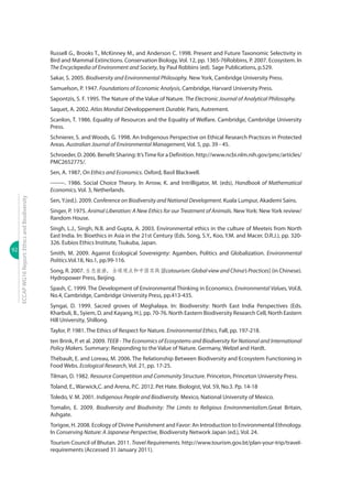 92
ECCAPWG16Report:EthicsandBiodiversity
Russell G., Brooks T., McKinney M., and Anderson C. 1998. Present and Future Taxonomic Selectivity in
Bird and Mammal Extinctions. Conservation Biology, Vol. 12, pp. 1365-76Robbins, P. 2007. Ecosystem. In
The Encyclepedia of Environment and Society, by Paul Robbins (ed). Sage Publications, p.529.
Sakar, S. 2005. Biodiversity and Environmental Philosophy. New York, Cambridge University Press.
Samuelson, P. 1947. Foundations of Economic Analysis, Cambridge, Harvard University Press.
Sapontzis, S. F. 1995. The Nature of the Value of Nature. The Electronic Journal of Analytical Philosophy.
Saquet, A. 2002. Atlas Mondial Développement Durable. Paris, Autrement.
Scanlon, T. 1986. Equality of Resources and the Equality of Welfare. Cambridge, Cambridge University
Press.
Schnierer, S. and Woods, G. 1998. An Indigenous Perspective on Ethical Research Practices in Protected
Areas. Australian Journal of Environmental Management, Vol. 5, pp. 39 - 45.
Schroeder, D. 2006. Benefit Sharing: It’sTime for a Definition. http://www.ncbi.nlm.nih.gov/pmc/articles/
PMC2652775/.
Sen, A. 1987, On Ethics and Economics. Oxford, Basil Blackwell.
--------. 1986. Social Choice Theory. In Arrow, K. and Intrilligator, M. (eds), Handbook of Mathematical
Economics, Vol. 3, Netherlands.
Sen, Y.(ed.). 2009. Conference on Biodiversity and National Development. Kuala Lumpur, Akademi Sains.
Singer, P. 1975. Animal Liberation: A New Ethics for our Treatment of Animals. New York: New York review/
Random House.
Singh, L.J., Singh, N.B. and Gupta, A. 2003. Environmental ethics in the culture of Meeteis from North
East India. In: Bioethics in Asia in the 21st Century (Eds. Song, S.Y., Koo, Y.M. and Macer, D.R.J.), pp. 320-
326. Eubios Ethics Institute, Tsukuba, Japan.
Smith, M. 2009. Against Ecological Sovereignty: Agamben, Politics and Globalization. Environmental
Politics.Vol.18, No.1, pp.99-116.
Song, R. 2007. 生态旅游，全球观点和中国实践 [Ecotourism: Global view and China’s Practices] (in Chinese).
Hydropower Press, Beijing.
Spash, C. 1999. The Development of Environmental Thinking in Economics. Environmental Values, Vol.8,
No.4, Cambridge, Cambridge University Press, pp.413-435.
Syngai, D. 1999. Sacred groves of Meghalaya. In: Biodiversity: North East India Perspectives (Eds.
Kharbuli, B., Syiem, D. and Kayang, H.), pp. 70-76. North Eastern Biodiversity Research Cell, North Eastern
Hill University, Shillong.
Taylor, P. 1981. The Ethics of Respect for Nature. Environmental Ethics, Fall, pp. 197-218.
ten Brink, P. et al. 2009. TEEB - The Economics of Ecosystems and Biodiversity for National and International
Policy Makers. Summary: Responding to the Value of Nature. Germany, Welzel and Hardt.
Thébault, E. and Loreau, M. 2006. The Relationship Between Biodiversity and Ecosystem Functioning in
Food Webs. Ecological Research, Vol. 21, pp. 17-25.
Tilman, D. 1982. Resource Competition and Community Structure. Princeton, Princeton University Press.
Toland, E., Warwick,C. and Arena, P.C. 2012. Pet Hate. Biologist, Vol. 59, No.3. Pp. 14-18
Toledo, V. M. 2001. Indigenous People and Biodiversity. Mexico, National University of Mexico.
Tomalin, E. 2009. Biodiversity and Biodivinity: The Limits to Religious Environmentalism.Great Britain,
Ashgate.
Torigoe, H. 2008. Ecology of Divine Punishment and Favor: An Introduction to Environmental Ethnology.
In Conserving Nature: A Japanese Perspective, Biodiversity Network Japan (ed.), Vol. 24.
Tourism Council of Bhutan. 2011. Travel Requirements. http://www.tourism.gov.bt/plan-your-trip/travel-
requirements (Accessed 31 January 2011).
 