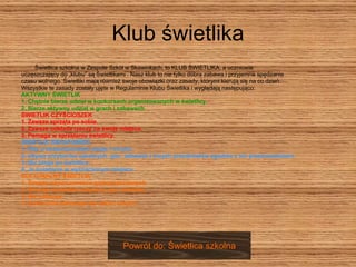 Klub świetlika Świetlica szkolna w Zespole Szkół w Skawinkach, to KLUB ŚWIETLIKA, a uczniowie  uczęszczający do „klubu” są Świetlikami . Nasz klub to nie tylko dobra zabawa i przyjemne spędzanie  czasu wolnego. Świetliki mają również swoje obowiązki oraz zasady, którymi kierują się na co dzień.  Wszystkie te zasady zostały ujęte w Regulaminie Klubu Świetlika i wyglądają następująco: AKTYWNY ŚWIETLIK  1. Chętnie bierze udział w konkursach organizowanych w świetlicy.  2. Bierze aktywny udział w grach i zabawach.  ŚWIETLIK CZYŚCIOSZEK  1. Zawsze sprząta po sobie.  2. Zawsze odkłada rzeczy na swoje miejsce.  3. Pomaga w sprzątaniu świetlicy.  ŚWIETLIK BEHAPOWIEC  1. Dba o bezpieczeństwo swoje i innych.  2. Używa przyborów szkolnych, gier, zabawek i innych przedmiotów zgodnie z ich przeznaczeniem.  3. Nie biega po świetlicy.  4. Je śniadanie w wyznaczonym miejscu.  KULTURALNY ŚWIETLIK  1. Zawsze używa zwrotów grzecznościowych.  2. Szanuje wszystkie przybory, gry i zabawki.  3. Nie hałasuje.  4. Kulturalnie zahowuje się wobec innych. Powrót do: Świetlica szkolna 