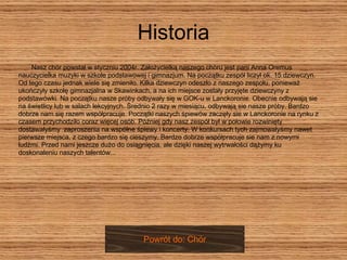 Historia Nasz chór powstał w styczniu 2004r. Założycielką naszego chóru jest pani Anna Oremus nauczycielka muzyki w szkole podstawowej i gimnazjum. Na początku zespół liczył ok. 15 dziewczyn.  Od tego czasu jednak wiele się zmieniło. Kilka dziewczyn odeszło z naszego zespołu, ponieważ  ukończyły szkołę gimnazjalna w Skawinkach, a na ich miejsce zostały przyjęte dziewczyny z  podstawówki. Na początku nasze próby odbywały się w GOK-u w Lanckoronie. Obecnie odbywają sie  na świetlicy lub w salach lekcyjnych. Średnio 2 razy w miesiącu, odbywają sie nasze próby. Bardzo  dobrze nam się razem współpracuje. Początki naszych śpiewów zaczęły sie w Lanckoronie na rynku z  czasem przychodziło coraz więcej osób. Później gdy nasz zespół był w połowie rozwinięty  dostawałyśmy  zaproszenia na wspólne śpiewy i koncerty. W konkursach tych zajmowałyśmy nawet  pierwsze miejsca, z czego bardzo się cieszymy. Bardzo dobrze współpracuje sie nam z nowymi  ludźmi. Przed nami jeszcze dużo do osiągnięcia, ale dzięki naszej wytrwałości dążymy ku  doskonaleniu naszych talentów...  Powrót do: Chór 