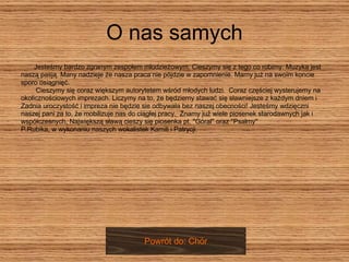 O nas samych Jesteśmy bardzo zgranym zespołem młodzieżowym. Cieszymy się z tego co robimy. Muzyka jest naszą pasją. Many nadzieje że nasza praca nie pójdzie w zapomnienie. Mamy już na swoim koncie  sporo osiągnięć.  Cieszymy się coraz większym autorytetem wśród młodych ludzi.  Coraz częściej wysterujemy na  okolicznościowych imprezach. Liczymy na to, że będziemy stawać się sławniejsze z każdym dniem i  Zadnia uroczystość i impreza nie będzie sie odbywała bez naszej obecności! Jesteśmy wdzięczni  naszej pani za to, że mobilizuje nas do ciągłej pracy.  Znamy już wiele piosenek starodawnych jak i  współczesnych, Największą sławą cieszy się piosenka pt. ''Góral'' oraz ''Psalmy''  P.Rubika, w wykonaniu naszych wokalistek Kamili i Patrycji.  Powrót do: Chór 