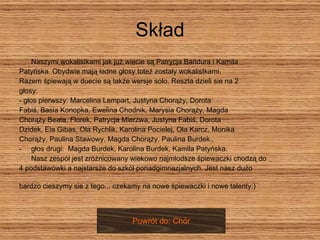 Skład Naszymi wokalistkami jak już wiecie są Patrycja Bańdura i Kamila Patyńska. Obydwie mają ładne głosy toteż zostały wokalistkami.  Razem śpiewają w duecie są także wersje solo. Reszta dzieli sie na 2  głosy:  - głos pierwszy: Marcelina Lempart, Justyna Chorąży, Dorota  Fabiś, Basia Konopka, Ewelina Chodnik, Marysia Chorąży, Magda  Chorąży Beata, Florek, Patrycja Mierzwa, Justyna Fabiś, Dorota  Dzidek, Ela Gibas, Ola Rychlik, Karolina Pocielej, Ola Karcz, Monika  Chorąży, Paulina Stawowy, Magda Chorąży, Paulina Burdek.,  głos drugi:  Magda Burdek, Karolina Burdek, Kamila Patyńska. Nasz zespół jest zróżnicowany wiekowo najmłodsze śpiewaczki chodzą do  4 podstawówki a najstarsze do szkól ponadgimnazjalnych. Jest nasz dużo bardzo cieszymy sie z tego... czekamy na nowe śpiewaczki i nowe talenty:)   Powrót do: Chór 