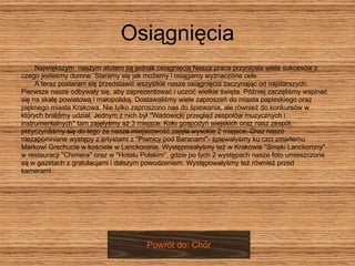 Osiągnięcia Największym  naszym atutem są jednak osiągnięcia Nasza praca przyniosła wiele sukcesów z  czego jesteśmy dumne. Staramy się jak możemy i osiągamy wyznaczone cele  A teraz postaram się przedstawić wszystkie nasze osiągnięcia zaczynając od najstarszych:  Pierwsze nasze odbywały się, aby zaprezentować i uczcić wielkie święta. Później zaczęliśmy wspinać  się na skalę powiatową i małopolską. Dostawaliśmy wiele zaproszeń do miasta papieskiego oraz  pięknego miasta Krakowa. Nie tylko zaproszono nas do śpiewania, ale również do konkursów w  których braliśmy udział. Jednym z nich był ''Wadowicki przegląd zespołów muzycznych i  instrumentalnych'' tam zajęłyśmy aż 3 miejsce. Koło gospodyń wiejskich oraz nasz zespół,  przyczyniliśmy się do tego że nasza miejscowość zajęła wysokie 2 miejsce. Oraz nasze  niezapomniane występy z artystami z ''Piwnicy pod Baranami''- śpiewałyśmy ku czci zmarłemu  Markowi Grechucie w kościele w Lanckoronie. Występowałyśmy też w Krakowie ''Smaki Lanckorony''  w restauracji ''Chimera'' oraz w ''Hotelu Polskim'‘, gdzie po tych 2 występach nasze foto umieszczone  są w gazetach z gratulacjami i dalszym powodzeniem. Występowałyśmy też również przed  kamerami Powrót do: Chór 