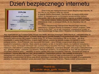 Dzień bezpiecznego internetu Dzień 6 luty jest międzynarodowym Dniem Bezpiecznego Internetu. W  tym roku po raz pierwszy odbył się również  w Zespole Szkół w Skawinkach. Dwa dni temu do naszej szkoły dotarł dyplom za zaangażowanie w promowaniu bezpieczeństwa młodych  internautów. Jest to dla nas wyróżnienie i nagroda za podjęte działania.  Czy jednak wszyscy wiedzą dlaczego obchodzimy ten dzień? Skąd właściwie się wziął i co oznacza? Myślę, że nie. Zacznijmy więc od  początku......  O Dniu Bezpiecznego InternetuDzień Bezpiecznego Internetu,  ustanowiony z inicjatywy Komisji Europejskiej w ramach programu "Safer  Internet Action Plan", ma na celu inicjowanie i propagowanie działań na rzecz bezpiecznego dostępu dzieci i młodzieży do zasobów internetowych.   Jego organizatorami są Fundacja Dzieci Niczyje oraz NASK, tworzące konsorcjum "Saferinternet.pl" - odpowiedzialne za realizację programu "Safer Internet" w Polsce. Akcję wspiera również Związek Producentów Audio Video. Głównym  Partnerem tegorocznego DBI została Fundacja Grupy TP. W Polsce obchodziliśmy DBI po raz trzeci.  Jak akcja  przebiegała w naszej szkole?Pomimo, iż spora część naszych uczniów nie posiada dostępu do internetu w domu,  pedagog szkolny – Anna Proszczek oraz nauczyciel informatyki – Jerzy Chorąży zorganizowali akcję promującą  bezpieczne korzystanie z internetu. Może właśnie ze względu na fakt, iż nie każde dziecko ma możliwość korzystania z  internetu w domu, na lekcjach informatyki nasi uczniowie chłoną wszystkie informacje i ciekawostki dotyczące sieci. Dla  niektórych z nich internet w szkolnej pracowni jest jedyną możliwością „rozwinięcia skrzydeł”, jeśli chodzi o komunikowanie  się z „globalną wioską” i czerpanie z jej zasobów. Dlatego też uznaliśmy, że przystapienie do akcji DBI jest odpowiednim  momentem uczulenia dzieci i , młodzieży na ważne aspekty dotyczące korzystania z internetu. Zwrócenie ich uwagi na  możliwości i szansę, jaką daje nam sieć, ale na stabilnym i bezpiecznym gruncie, daje nadzieję na uniknięcie  niebezpiecznych sytuacji w przyszłości. Przed rozpoczęciem konkretnych zajęć przygotowanych na podstawie  scenariuszy umieszczonych na stronie www.dbi.pl i pozostałych materiałów, grupa uczniów przystąpiła do przygotowania  plakatów, które miałyby obwieścić szkole planowany Dzień Bezpiecznego Internetu. Plakaty zostały umieszczone w Powrót do:  O szkole: akcje, apele, imprezy 