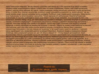 dwóch widocznym miejscach, tak aby wszyscy uczniowie mieli okazję się z nimi zapoznać.6-go lutego w świetlicy szkolnej zostały przeprowadzone zajęcia z dziećmi klas I-III szkoły podstawowej. Każda z klas miała wyznaczoną  godzinę, podczas której odbywały się zajęcia. Lekcje przebiegały według scenariuszy pobranych z wyżej wymienionej  strony, a krótkie filmy (również zaczerpnięte ze strony) zostały wyświetlone projektorem na „dużym ekranie”, tak aby  każde dziecko mogło dostrzec wszystkie istotne szczegóły. Po filmach miały miejsce scenki sytuacyjne. Dzieci bardzo  żywo dyskutowały na temat siaciaków i sieciuchów. Temat naprawdę ich zainteresował. Materiał był doskonale  dostosowany do sposobu postrzegania świata przez dzieci i można śmiało stwierdzić, że przemawiał do nich w stu  procentach. Zarówno dialogi, akcja, jak i kolorystyka były strzałem w dziesiątkę. Uczniowie otrzymali do pokolorowania  obrazki z postaciami negatywnymi i pozytywnymi oraz broszury mówiące o zasadach bezpiecznego korzystania z  internetu, które tego samego dnia zawisły w ich klasach. Oprócz tego chętni uczniowie (czyli wszyscy) podpisali  deklarację, w której zobowiązali się bezpiecznie korzystać z internetu. Zajęcia nie zostały przeprowadzone w pracowni  informatycznej, gdyż zbyt mała liczba uczniów sprawnie korzysta z komputerów.Starsze klasy o zasadach  bezpiecznego korzystania z internetu słyszały już wcześniej i w tej kwestii doszło nawet do spotkania z rodzicami,  którzy zapoznawani byli z działaniami uczniów na lekcjach informatyki. Rodzicom zostały przedstawione również  deklaracje, które podpisywali zarówno oni, jak i ich dzieci w klasach IV – VI oraz klasach gimnazjalnych. Dzień  Bezpiecznego Internetu poprowadził nauczyciel informatyki. Uczniowie zapoznawani byli z bezpiecznymi stronami, po  których bez obaw mogą się poruszać. Dużo uwagi poświęcono możliwym zagrożeniom i ich konsekwencjom.  Szczególnie gimnazjaliści że z wielu konsekwencji nie zdawali sobie zupełnie sprawy i tylko im się wydawało, że w  internecie są całkowicie anonimowi. Wszyscy uczniowie zostali poinformowani o organizowanym konkursie, w którym  należało wykonać plakat propagujący ideę bezpiecznego korzystania z internetu. Prace można było składać w świetlicy  szkolnej do końca lutego. Uczniowie do konkursu i jego tematyki podeszli z zapałem i entuzjazmem, a jako zwycięskie  zostały ocenione dwie prace: uczennice z klasy IV i V.  Powrót do:  O szkole: akcje, apele, imprezy 