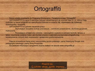 Ortograffiti Nasza szkoła przystąpiła do Programu Edukacyjno - Terapeutycznego "Ortograffiti"  ORTOGRAFFITI to seria 8 zeszytów ćwiczeń adresowanych do uczniów klas IV–VI, którzy mają  trudności w nauce ortografii lub specyficzne trudności w uczeniu się, objawiające się dysleksją,  dysortografią i dysgrafią.  ORTOGRAFFITI to gotowe narzędzie pracy:  Stymulujące wszystkie funkcje poznawcze – wzrokowo-przestrzenne, słuchowo-językowe,  motoryczne.  Rozwijające umiejętności szkolne – szczególnie czytanie w zakresie techniki, tempa, a  także rozumienia czytanej treści, jak również pisanie w zakresie poprawności ortograficznej,  konstruowania różnych form wypowiedzi i sprawności grafomotorycznej.  Zajęcia prowadzone będą przez nauczycielkę języka polskiego, panią Katarzynę Gnojek oraz  pedagogda szkolnego, panią Annę Proszczek.  Szczeółowe informacje o programie można znaleźć na stronie www.ortograffiti.pl Powrót do:  O szkole: akcje, apele, imprezy 