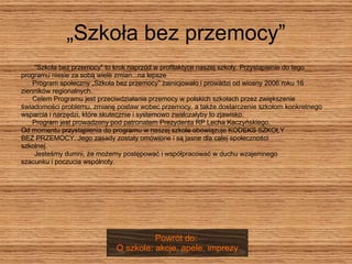 „Szkoła bez przemocy” "Szkoła bez przemocy" to krok naprzód w profilaktyce naszej szkoły. Przystąpienie do tego  programu niesie za sobą wiele zmian...na lepsze  Program społeczny „Szkoła bez przemocy” zainicjowało i prowadzi od wiosny 2006 roku 16  zienników regionalnych.  Celem Programu jest przeciwdziałanie przemocy w polskich szkołach przez zwiększenie  świadomości problemu, zmianę postaw wobec przemocy, a także dostarczenie szkołom konkretnego  wsparcia i narzędzi, które skutecznie i systemowo zwalczałyby to zjawisko.  Program jest prowadzony pod patronatem Prezydenta RP Lecha Kaczyńskiego.  Od momentu przystąpienia do programu w naszej szkole obowiązuje KODEKS SZKOŁY  BEZ PRZEMOCY. Jego zasady zostały omówione i są jasne dla całej społeczności  szkolnej.  Jesteśmy dumni, że możemy postępować i współpracować w duchu wzajemnego  szacunku i poczucia wspólnoty.  Powrót do:  O szkole: akcje, apele, imprezy 