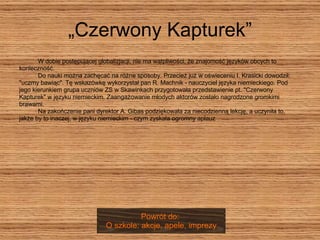 „Czerwony Kapturek”   W dobie postępującej globalizjacji, nie ma wątpliwości, że znajomość języków obcych to  konieczność.   Do nauki można zachęcać na różne sposoby. Przecież już w oświeceniu I. Krasicki dowodził:  "uczmy bawiąc". Tę wskazówkę wykorzystał pan R. Machnik - nauczyciel języka niemieckiego. Pod  jego kierunkiem grupa uczniów ZS w Skawinkach przygotowała przedstawienie pt. "Czerwony  Kapturek" w języku niemieckim. Zaangażowanie młodych aktorów zostało nagrodzone gromkimi  brawami.    Na zakończenie pani dyrektor A. Gibas podziękowała za niecodzienną lekcję, a uczyniła to,  jakże by to inaczej, w języku niemieckim - czym zyskała ogromny aplauz Powrót do:  O szkole: akcje, apele, imprezy 