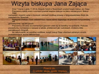 Wizyta biskupa Jana Zająca Dnia 7 marca o godz.11.00 do Zespołu Szkół w Skawinkach przybył ksiądz biskup Jan Zając.  Pracownicy szkoły wraz z uczniami powitali księdza biskupa na placu rekreacyjnym. Biskup Zając  rozmawiał z dziećmi, pytał o mundurki, odmówił modlitwę prosząc o błogosławieństwo Boże dla  mieszkańców Skawinek.  Następnie Dostojny Gość zwiedził mury naszej szkoły zaglądając do pracowni komputerowej, sali  gimnastycznej i sal lekcyjnych.  Pracownicy ZS wraz ze znamienitym gościem udali się do świetlicy na spotkanie. Podczas  poczęstunku rozmawiano o sytuacji w szkole, problemach jak i sukcesach. Zrobiono kilka  pamiątkowych fotografii.  Na zakończenie, po wspólnej modlitwie, ksiądz biskup Zając ofiarował zebranym obrazki  przedstawiające Jezusa Miłosiernego. Powrót do:  O szkole: akcje, apele, imprezy 