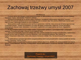 Zachowaj trzeźwy umysł 2007 INFORMACJE Podobnie jak w roku ubiegłym nasza szkoła przystąpiła do ogólnopolskiej akcji pod patronatem Ministra Edukacji Narodowej i Sportu "ZACHOWAJ TRZEŹWY UMYSŁ".  Kampania koncentruje się na zdrowiu dzieci i młodzieży i uwzględnia najistotniejsze zagrożenia i wartości. Ucznowie ZS wykazali zainteresowanie tą tematyką nie tylko w zeszłym roku. Rok szkolny 2006/07 jest również pełen  chęci do pracy i aktywnego działania na rzecz profilaktyki.  Nasza szkoła została zaopatrzona przez gminę w wartościowe materiały, które poruszają tematykę tegorocznego  "Trzeźwego Umysłu". Zostały one podzielone na część dla szkoły podstawowej i część dla uczniow gimnazjum.  Zawierają one ciekawe hasła, informacje o konkursach i wiadomości promujące zdrowy styl życia i zagadnienia  prozdrowotne.   W celu omówienia planowanych działań zostalo zorganizowane spotkanie z samorządami klas i pedagogiem  szkolnym. Pomysłów było wiele i chętnych do ich realizacji także.       Uczniowie postanowili przygotować plakaty oraz całą wystawę poświęconą tematyce prozdrowotnej. Zaplanowano  również terminy wyjść do sklepów na terenie Skawinek w celu rozwieszenia plakatow "Bez dowodu nie  kupisz".Wytypowano także osoby, które miały wręczyć kierowcom naklejki i listy "Za kierownicą zachowuje trzeźwy  umysł".       W chwili obecnej uczniowie są w trakcie przygotowywania zadań konkursowych,które zostaną wysłane do siedziby  fundacji "Zachowaj Trzeźwy Umysł".        Oprócz działań prowadzonych na terenie szkoły w ramach akcji Z.T.U., wkrótce (18. czerwca) będzie miał miejsce  Gminny Turniej Naukowo - Sportowy. W rozgrywkach wezmą udział szkoły z Lanckorony, Jastrzębi, Izdebnika oraz ze  Skawinek.      Powrót do:  Zachowaj Trzeźwy umysł 2007 