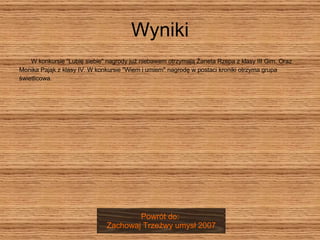 Wyniki W konkursie "Lubię siebie" nagrody już niebawem otrzymają Żaneta Rzepa z klasy III Gim. Oraz  Monika Pająk z klasy IV. W konkursie "Wiem i umiem" nagrodę w postaci kroniki otrzyma grupa  świetlicowa. Powrót do:  Zachowaj Trzeźwy umysł 2007 