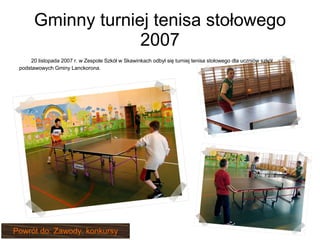 Gminny turniej tenisa stołowego 2007 20 listopada 2007 r. w Zespole Szkół w Skawinkach odbył się turniej tenisa stołowego dla uczniów szkół podstawowych Gminy Lanckorona. Powrót do: Zawody, konkursy 
