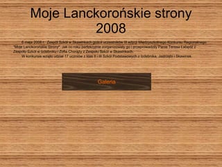 Moje Lanckorońskie strony 2008 6 maja 2008 r.  Zespół Szkół w Skawinkach gościł uczestników III edycji Międzyszkolnego Konkursu Regionalnego ” Moje Lanckorońskie Strony". Jak co roku perfekcyjnie zorganizowały go i przeprowadziły Panie Teresa Łabędź z  Zespołu Szkół w Izdebniku i Zofia Chorąży z Zespołu Szkół w Skawinkach.     W konkursie wzięło udział 17 uczniów z klas II i III Szkół Podstawowych z Izdebnika, Jastrzębi i Skawinek.  Galeria 