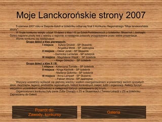 Moje Lanckorońskie strony 2007 5 czerwca 2007 roku w Zespole Szkół w Izdebniku odbył się finał II Konkursu Regionalnego "Moje lanckorońskie  strony".  W finale konkursu wzięło udział 19 dzieci z klas I-III ze Szkół Podstawowych z Izdebnika, Skawinek i Jastrzębi.  Dzieci najpierw pisały test z wiedzy o regionie, a następnie pokazały przygotowane przez siebie prezentacje.  Wyniki konkursu są następujące:  Grupa dzieci z klas pierwszych:   I miejsce  -  Sylwia Drożdż - SP Skawinki      -  Angelika Mirek - SP Jastrzębia  II miejsce   - Oskar Jurek - SP Skawinki  - Dominika Leniartek - SP Izdebnik  III miejsce  - Magdalena Wąsik -  SP Izdebnik  - Kinga Górecka -  SP Izdebnik  Grupa dzieci z klas II i III:  I miejsce  - Katarzyna Tomala - SP Izdebnik  II miejsce  - Kinga Kachnik - SP Izdebnik    - Marlena Golonka - SP Izdebnik  III miejsce  - Anna Lempart - SP Skawinki    - Fabian Wrona - SP Jastrzębia  Wszyscy uczestnicy wykazali się głęboką wiedzą i wielkim zaangażowaniem w prezentacji swoich ojczystych  stron, zwyczajów, legend, produktów regionalnych, historii konkretnych miejsc, ludzi i organizacji. Należy życzyć  wszystkim uczestnikom wytrwałości w pielęgnacji tradycji i pokazywaniu jej innym.  Organizatorami konkursu były panie Zofia Chorąży z ZS w Skawinkach i Teresa Łabędź z ZS w Izdebniku. Zapraszamy do Galerii Galeria Powrót do: Zawody, konkursy 