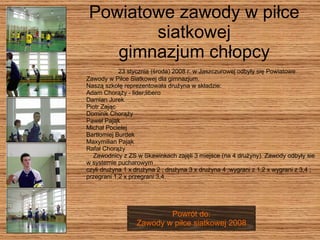 Powiatowe zawody w piłce siatkowej gimnazjum chłopcy 23 stycznia (środa) 2008 r. w Jaszczurowej odbyły się Powiatowe Zawody w Piłce Siatkowej dla gimnazjum.  Naszą szkołę reprezentowała drużyna w składzie: Adam Chorąży - lider;libero  Damian Jurek  Piotr Zając  Dominik Chorąży  Paweł Pająk  Michał Pocielej  Bartłomiej Burdek  Maxymilian Pająk  Rafał Chorąży  Zawodnicy z ZS w Skawinkach zajęli 3 miejsce (na 4 drużyny). Zawody odbyły sie w systemie pucharowym  czyli drużyna 1 x drużyna 2 ; drużyna 3 x drużyna 4 ;wygrani z 1,2 x wygrani z 3,4 ; przegrani 1,2 x przegrani 3,4.  Powrót do: Zawody w piłce siatkowej 2008 