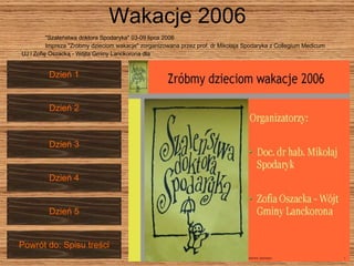 Wakacje 2006 "Szaleństwa doktora Spodaryka" 03-09 lipca 2006 Impreza "Zróbmy dzieciom wakacje" zorganizowana przez prof. dr Mikołaja Spodaryka z Collegium Medicum  UJ i Zofię Oszacką - Wójta Gminy Lanckorona dla Dzień 2 Dzień 1 Dzień 3 Dzień 4 Dzień 5 Powrót do: Spisu treści 