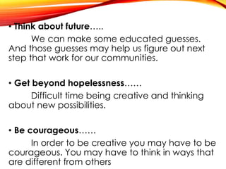 • Think about future…..
We can make some educated guesses.
And those guesses may help us figure out next
step that work for our communities.
• Get beyond hopelessness……
Difficult time being creative and thinking
about new possibilities.
• Be courageous……
In order to be creative you may have to be
courageous. You may have to think in ways that
are different from others
 