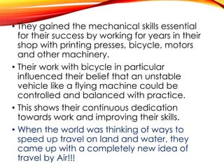 • They gained the mechanical skills essential
for their success by working for years in their
shop with printing presses, bicycle, motors
and other machinery.
• Their work with bicycle in particular
influenced their belief that an unstable
vehicle like a flying machine could be
controlled and balanced with practice.
• This shows their continuous dedication
towards work and improving their skills.
• When the world was thinking of ways to
speed up travel on land and water, they
came up with a completely new idea of
travel by Air!!!
 