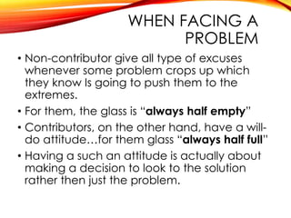 WHEN FACING A
PROBLEM
• Non-contributor give all type of excuses
whenever some problem crops up which
they know Is going to push them to the
extremes.
• For them, the glass is “always half empty”
• Contributors, on the other hand, have a will-
do attitude…for them glass “always half full”
• Having a such an attitude is actually about
making a decision to look to the solution
rather then just the problem.
 