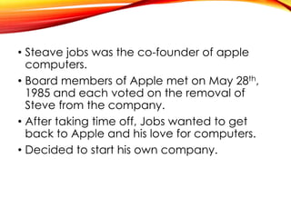 • Steave jobs was the co-founder of apple
computers.
• Board members of Apple met on May 28th,
1985 and each voted on the removal of
Steve from the company.
• After taking time off, Jobs wanted to get
back to Apple and his love for computers.
• Decided to start his own company.
 