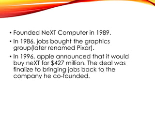 • Founded NeXT Computer in 1989.
• In 1986, jobs bought the graphics
group(later renamed Pixar).
• In 1996, apple announced that it would
buy neXT for $427 million. The deal was
finalize to bringing jobs back to the
company he co-founded.
 