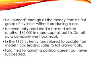 • He “burned” through all the money from his first
group of investors without producing a car.
• He eventually produced a car and raised
another $60,000 in share capital, but his Detroit
auto company went bankrupt.
• In the 1920’s , henry ford refused to update from
model T car, leading sales to fall dramatically
• Ford tried to launch a political career, but never
succeeded.
 