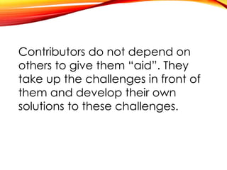 Contributors do not depend on
others to give them “aid”. They
take up the challenges in front of
them and develop their own
solutions to these challenges.
 