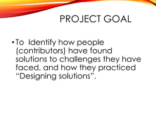 PROJECT GOAL
• To Identify how people
(contributors) have found
solutions to challenges they have
faced, and how they practiced
“Designing solutions”.
 