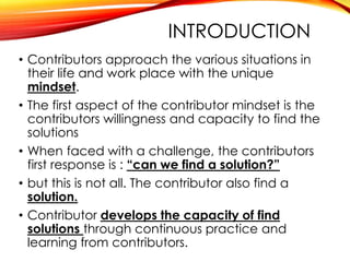 INTRODUCTION
• Contributors approach the various situations in
their life and work place with the unique
mindset.
• The first aspect of the contributor mindset is the
contributors willingness and capacity to find the
solutions
• When faced with a challenge, the contributors
first response is : “can we find a solution?”
• but this is not all. The contributor also find a
solution.
• Contributor develops the capacity of find
solutions through continuous practice and
learning from contributors.
 