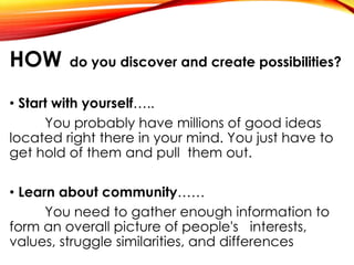 HOW do you discover and create possibilities?
• Start with yourself…..
You probably have millions of good ideas
located right there in your mind. You just have to
get hold of them and pull them out.
• Learn about community……
You need to gather enough information to
form an overall picture of people's interests,
values, struggle similarities, and differences
 