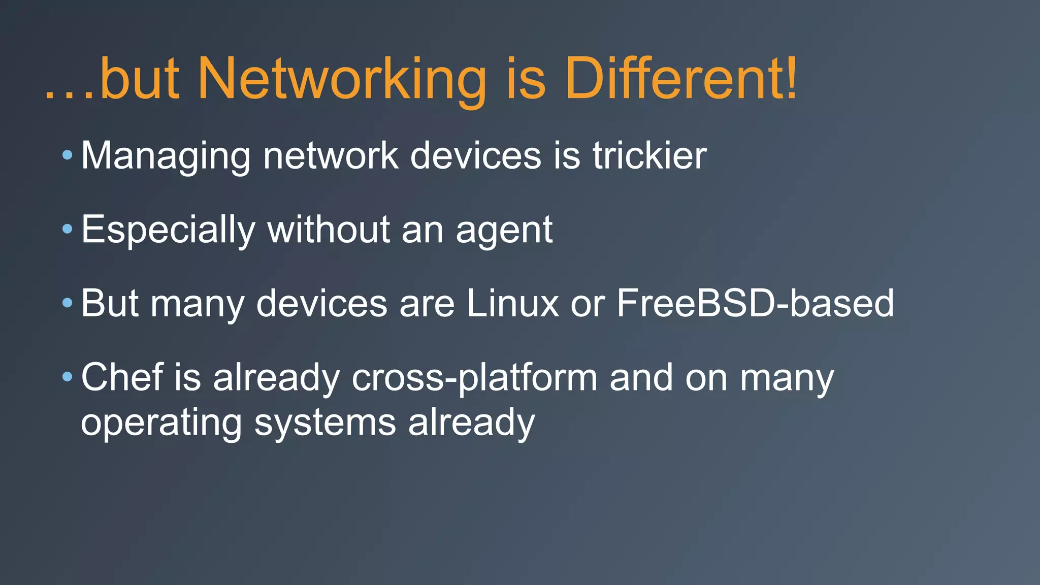 …but Networking is Different!
• Managing network devices is trickier
• Especially without an agent
• But many devices are Linux or FreeBSD-based
• Chef is already cross-platform and on many
operating systems already
 