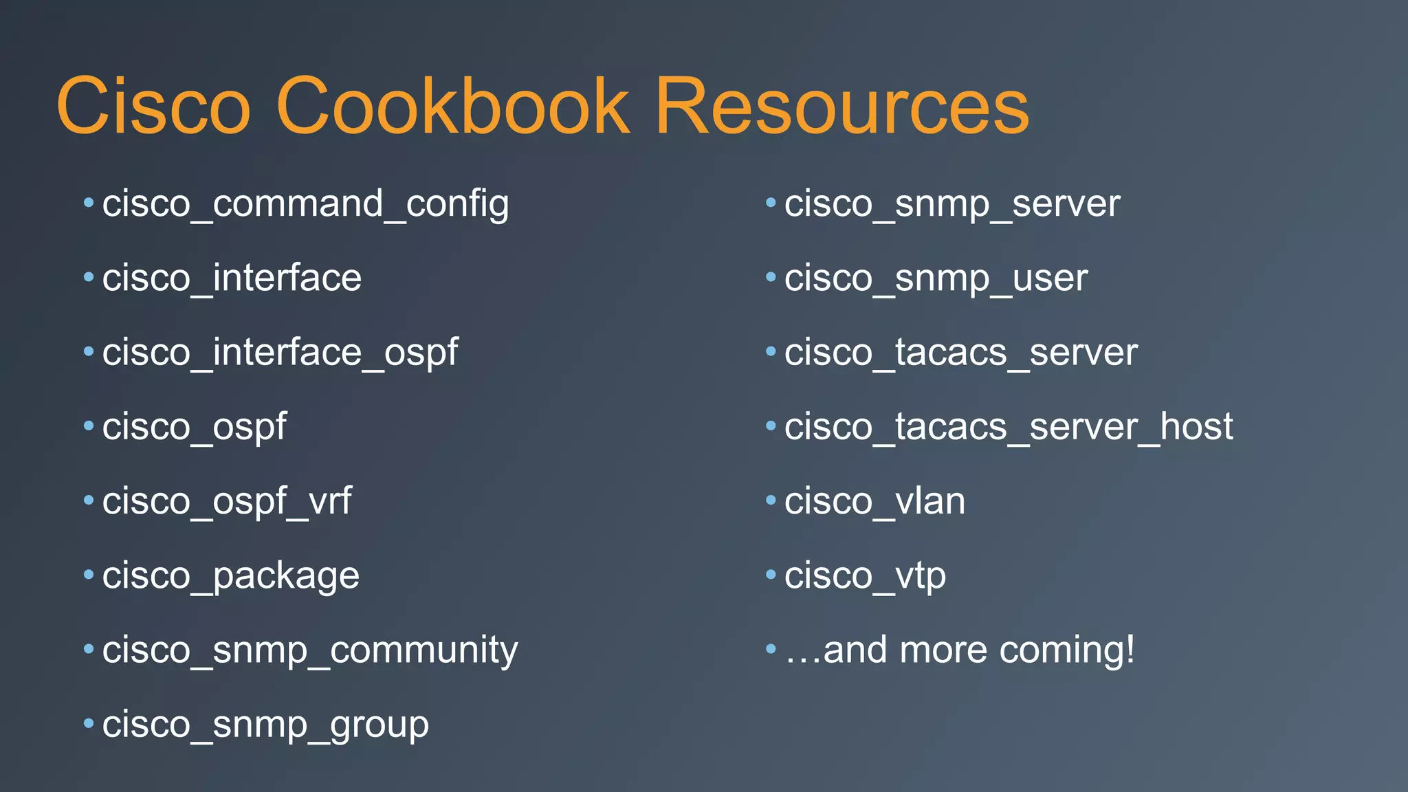 Cisco Cookbook Resources
• cisco_command_config
• cisco_interface
• cisco_interface_ospf
• cisco_ospf
• cisco_ospf_vrf
• cisco_package
• cisco_snmp_community
• cisco_snmp_group
• cisco_snmp_server
• cisco_snmp_user
• cisco_tacacs_server
• cisco_tacacs_server_host
• cisco_vlan
• cisco_vtp
• …and more coming!
 