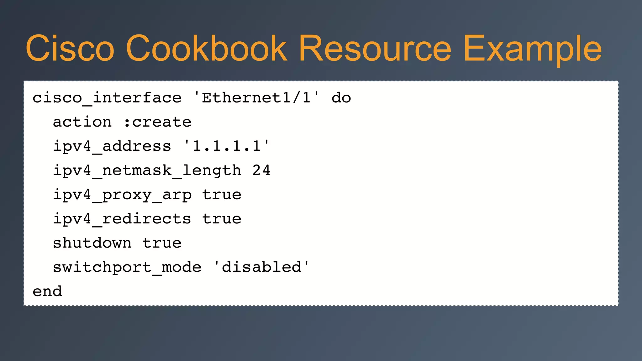 cisco_interface 'Ethernet1/1' do
action :create
ipv4_address '1.1.1.1'
ipv4_netmask_length 24
ipv4_proxy_arp true
ipv4_redirects true
shutdown true
switchport_mode 'disabled'
end
Cisco Cookbook Resource Example
 