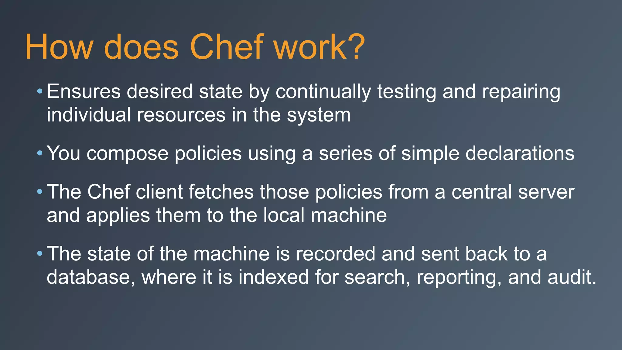 How does Chef work?
• Ensures desired state by continually testing and repairing
individual resources in the system
• You compose policies using a series of simple declarations
• The Chef client fetches those policies from a central server
and applies them to the local machine
• The state of the machine is recorded and sent back to a
database, where it is indexed for search, reporting, and audit.
 