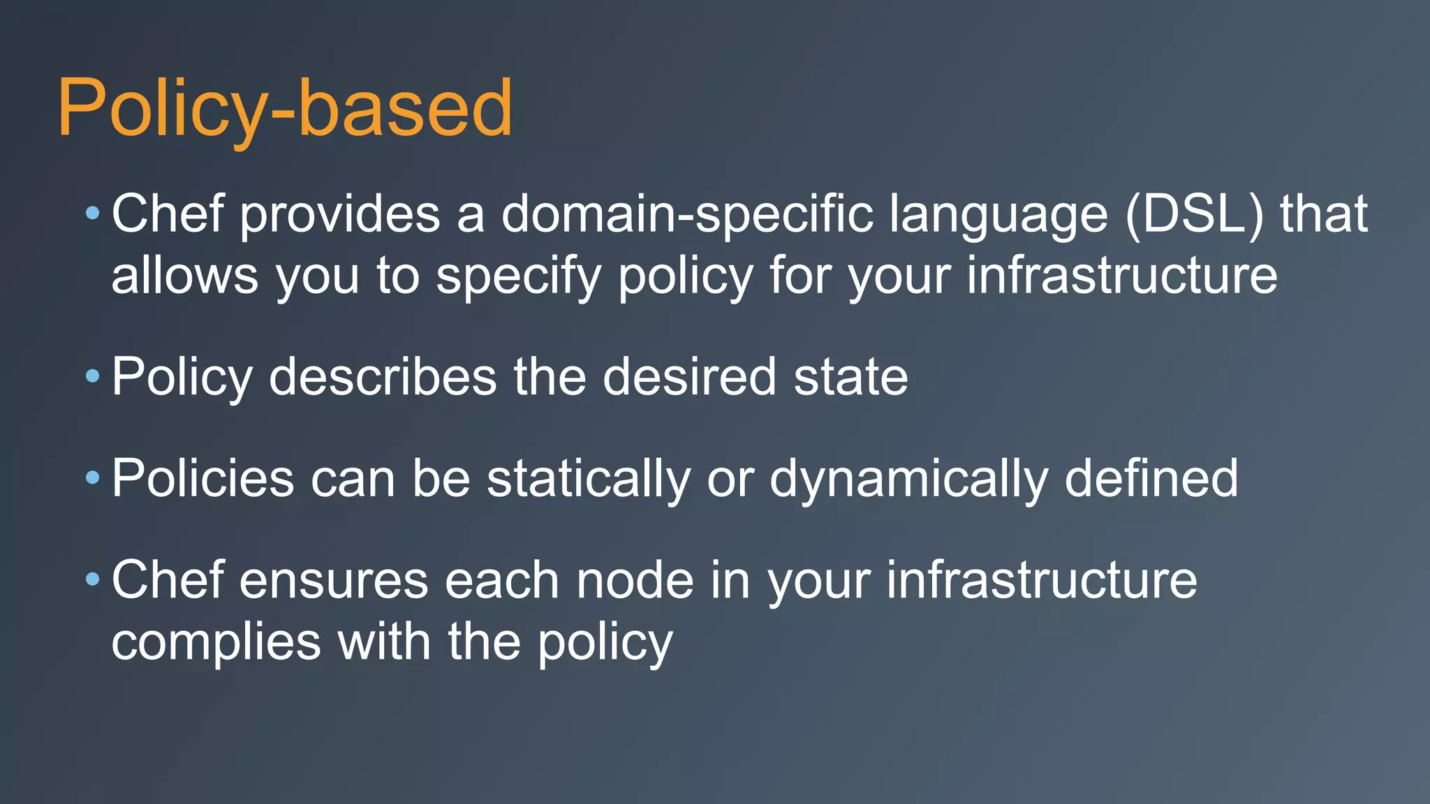 Policy-based
• Chef provides a domain-specific language (DSL) that
allows you to specify policy for your infrastructure
• Policy describes the desired state
• Policies can be statically or dynamically defined
• Chef ensures each node in your infrastructure
complies with the policy
 