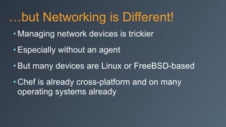 …but Networking is Different!
• Managing network devices is trickier
• Especially without an agent
• But many devices are Linux or FreeBSD-based
• Chef is already cross-platform and on many
operating systems already
 