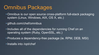 Omnibus Packages
• Omnibus is our open source cross-platform full-stack packaging
system (Linux, Windows, AIX, OS X, etc.)
• github.com/chef/omnibus
• Includes all of the dependencies for running Chef on an
operating system (Ruby, OpenSSL, etc.)
• Produces a dependency-free package (ie. RPM, DEB, MSI)
• Installs into /opt/chef
 