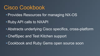 Cisco Cookbook
• Provides Resources for managing NX-OS
• Ruby API calls to NXAPI
• Abstracts underlying Cisco specifics, cross-platform
• ChefSpec and Test Kitchen support
• Cookbook and Ruby Gems open source soon
 
