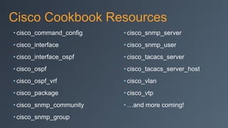 Cisco Cookbook Resources
• cisco_command_config
• cisco_interface
• cisco_interface_ospf
• cisco_ospf
• cisco_ospf_vrf
• cisco_package
• cisco_snmp_community
• cisco_snmp_group
• cisco_snmp_server
• cisco_snmp_user
• cisco_tacacs_server
• cisco_tacacs_server_host
• cisco_vlan
• cisco_vtp
• …and more coming!
 