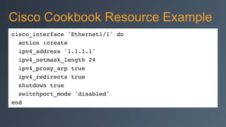 cisco_interface 'Ethernet1/1' do
action :create
ipv4_address '1.1.1.1'
ipv4_netmask_length 24
ipv4_proxy_arp true
ipv4_redirects true
shutdown true
switchport_mode 'disabled'
end
Cisco Cookbook Resource Example
 