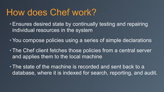 How does Chef work?
• Ensures desired state by continually testing and repairing
individual resources in the system
• You compose policies using a series of simple declarations
• The Chef client fetches those policies from a central server
and applies them to the local machine
• The state of the machine is recorded and sent back to a
database, where it is indexed for search, reporting, and audit.
 