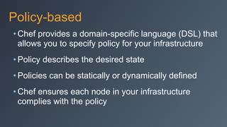 Policy-based
• Chef provides a domain-specific language (DSL) that
allows you to specify policy for your infrastructure
• Policy describes the desired state
• Policies can be statically or dynamically defined
• Chef ensures each node in your infrastructure
complies with the policy
 