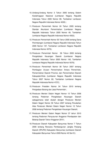10. Undang-Undang Nomor 3 Tahun 2005 tentang Sistem
Keolahragaan Nasional (Lembaran Negara Republik
Indonesia Tahun 2005 Nomor 89, Tambahan Lembaran
Negera Republik Indonesia Nomor 4535) ;
11. Peraturan Pemerintah Nomor 24 Tahun 2005 tentang
Standar Akuntansi Pemerintahan (Lembaran Negara
Republik Indonesia Tahun 2005 Nomor 49, Tambahan
Lembaran Negara Republik Indonesia Nomor 4503);
12. Peraturan Pemerintah Nomor 55 Tahun 2005 tentang Dana
Perimbangan (Lembaran Negara Republik Indonesia Tahun
2005 Nomor 137, Tambahan Lembaran Negara Republik
Indonesia Nomor 4575);
13. Peraturan Pemerintah Nomor 58 Tahun 2005 tentang
Pengelolaan Keuangan Daerah (Lembaran Negara
Republik Indonesia Tahun 2005 Nomor 140, Tambahan
Lembaran Negara Republik Indonesia Nomor 4578);
14. Peraturan Pemerintah Nomor 38 Tahun 2007 tentang
Pembagian Urusan Pemerintahan Antara Pemerintah,
Pemerintahan Daerah Provinsi, dan Pemerintahan Daerah
Kabupaten/Kota (Lembaran Negara Republik Indonesia
Tahun 2007 Nomor 82, Tambahan Lembaran Negara
Republik Indonesia Nomor 4737);
15. Peraturan Presiden Nomor 54 Tahun 2010 tentang
Pengadaan Barang dan Jasa Pemerintah ;
16. Peraturan Menteri Dalam Negeri Nomor 13 Tahun 2006
tentang Pedoman Pengelolaan Keuangan Daerah
sebagaimana telah diubah dengan Peraturan Menteri
Dalam Negeri Nomor 59 Tahun 2007 tentang Perubahan
Atas Peraturan Menteri Dalam Negeri Nomor 13 Tahun
2006 tentang Pedoman Pengelolaan Keuangan Daerah;
17. Peraturan Menteri Dalam Negeri Nomor 37 tahun 2010
tentang Pedoman Penyusunan Anggaran Pendapatan dan
Belanja Daerah Tahun Anggaran 2010 ;
18. Peraturan Daerah Kabupaten Banyumas Nomor 7 Tahun
2009 tentang Rencana Pembangunan Jangka Panjang
Daerah (RPJPD) Kabupaten Banyumas (Lembaran Daerah
Kabupaten Banyumas Tahun 2009 Nomor 42 Seri E);
 