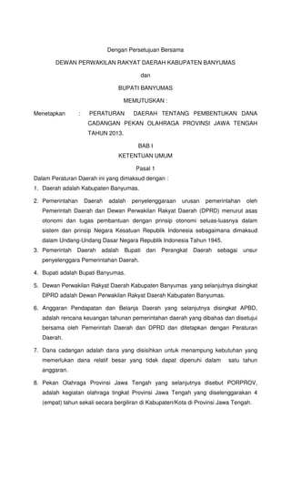 Dengan Persetujuan Bersama
DEWAN PERWAKILAN RAKYAT DAERAH KABUPATEN BANYUMAS
dan
BUPATI BANYUMAS
MEMUTUSKAN :
Menetapkan : PERATURAN DAERAH TENTANG PEMBENTUKAN DANA
CADANGAN PEKAN OLAHRAGA PROVINSI JAWA TENGAH
TAHUN 2013.
BAB I
KETENTUAN UMUM
Pasal 1
Dalam Peraturan Daerah ini yang dimaksud dengan :
1. Daerah adalah Kabupaten Banyumas.
2. Pemerintahan Daerah adalah penyelenggaraan urusan pemerintahan oleh
Pemerintah Daerah dan Dewan Perwakilan Rakyat Daerah (DPRD) menurut asas
otonomi dan tugas pembantuan dengan prinsip otonomi seluas-luasnya dalam
sistem dan prinsip Negara Kesatuan Republik Indonesia sebagaimana dimaksud
dalam Undang-Undang Dasar Negara Republik Indonesia Tahun 1945.
3. Pemerintah Daerah adalah Bupati dan Perangkat Daerah sebagai unsur
penyelenggara Pemerintahan Daerah.
4. Bupati adalah Bupati Banyumas.
5. Dewan Perwakilan Rakyat Daerah Kabupaten Banyumas yang selanjutnya disingkat
DPRD adalah Dewan Perwakilan Rakyat Daerah Kabupaten Banyumas.
6. Anggaran Pendapatan dan Belanja Daerah yang selanjutnya disingkat APBD,
adalah rencana keuangan tahunan pemerintahan daerah yang dibahas dan disetujui
bersama oleh Pemerintah Daerah dan DPRD dan ditetapkan dengan Peraturan
Daerah.
7. Dana cadangan adalah dana yang disisihkan untuk menampung kebutuhan yang
memerlukan dana relatif besar yang tidak dapat dipenuhi dalam satu tahun
anggaran.
8. Pekan Olahraga Provinsi Jawa Tengah yang selanjutnya disebut PORPROV,
adalah kegiatan olahraga tingkat Provinsi Jawa Tengah yang diselenggarakan 4
(empat) tahun sekali secara bergiliran di Kabupaten/Kota di Provinsi Jawa Tengah.
 