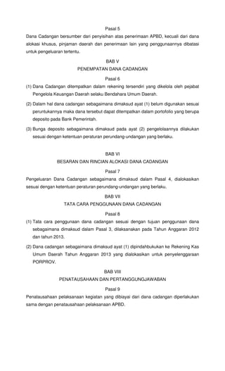 Pasal 5
Dana Cadangan bersumber dari penyisihan atas penerimaan APBD, kecuali dari dana
alokasi khusus, pinjaman daerah dan penerimaan lain yang penggunaannya dibatasi
untuk pengeluaran tertentu.
BAB V
PENEMPATAN DANA CADANGAN
Pasal 6
(1) Dana Cadangan ditempatkan dalam rekening tersendiri yang dikelola oleh pejabat
Pengelola Keuangan Daerah selaku Bendahara Umum Daerah.
(2) Dalam hal dana cadangan sebagaimana dimaksud ayat (1) belum digunakan sesuai
peruntukannya maka dana tersebut dapat ditempatkan dalam portofolio yang berupa
deposito pada Bank Pemerintah.
(3) Bunga deposito sebagaimana dimaksud pada ayat (2) pengelolaannya dilakukan
sesuai dengan ketentuan peraturan perundang-undangan yang berlaku.
BAB VI
BESARAN DAN RINCIAN ALOKASI DANA CADANGAN
Pasal 7
Pengeluaran Dana Cadangan sebagaimana dimaksud dalam Pasal 4, dialokasikan
sesuai dengan ketentuan peraturan perundang-undangan yang berlaku.
BAB VII
TATA CARA PENGGUNAAN DANA CADANGAN
Pasal 8
(1) Tata cara penggunaan dana cadangan sesuai dengan tujuan penggunaan dana
sebagaimana dimaksud dalam Pasal 3, dilaksanakan pada Tahun Anggaran 2012
dan tahun 2013.
(2) Dana cadangan sebagaimana dimaksud ayat (1) dipindahbukukan ke Rekening Kas
Umum Daerah Tahun Anggaran 2013 yang dialokasikan untuk penyelenggaraan
PORPROV.
BAB VIII
PENATAUSAHAAN DAN PERTANGGUNGJAWABAN
Pasal 9
Penatausahaan pelaksanaan kegiatan yang dibiayai dari dana cadangan diperlakukan
sama dengan penatausahaan pelaksanaan APBD.
 