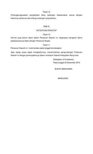 Pasal 10
Pertanggungjawaban pengelolaan dana cadangan dilaksanakan sesuai dengan
ketentuan peraturan perundang-undangan yang berlaku.
BAB IX
KETENTUAN PENUTUP
Pasal 10
Hal-hal yang belum diatur dalam Peraturan Daerah ini, sepanjang mengenai teknis
pelaksanaannya diatur dengan Peraturan Bupati.
Pasal 11
Peraturan Daerah ini mulai berlaku pada tanggal diundangkan
Agar setiap orang dapat mengetahuinya, memerintahkan pengundangan Peraturan
Daerah ini dengan penempatannya dalam Lembaran Daerah Kabupaten Banyumas.
Ditetapkan di Purwokerto
Pada tanggal 30 Desember 2010
BUPATI BANYUMAS,
MARDJOKO
 