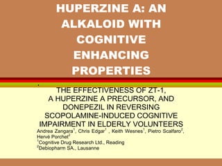 •
HUPERZINE A: AN
ALKALOID WITH
COGNITIVE
ENHANCING
PROPERTIES
THE EFFECTIVENESS OF ZT-1,
A HUPERZINE A PRECURSOR, AND
DONEPEZIL IN REVERSING
SCOPOLAMINE-INDUCED COGNITIVE
IMPAIRMENT IN ELDERLY VOLUNTEERS
Andrea Zangara1
, Chris Edgar1
, Keith Wesnes1
, Pietro Scalfaro2
,
Hervé Porchet2
1
Cognitive Drug Research Ltd., Reading
2
Debiopharm SA., Lausanne
 