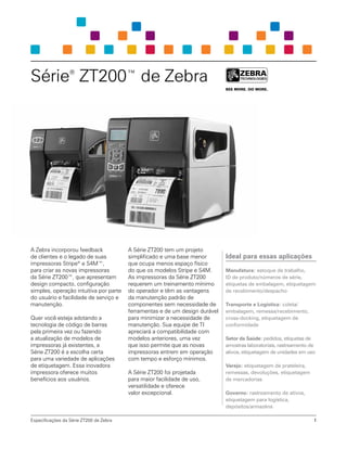Série®
ZT200™ de Zebra
A Zebra incorporou feedback
de clientes e o legado de suas
impressoras Stripe®
e S4M™,
para criar as novas impressoras
da Série ZT200™, que apresentam
design compacto, configuração
simples, operação intuitiva por parte
do usuário e facilidade de serviço e
manutenção.
Quer você esteja adotando a
tecnologia de código de barras
pela primeira vez ou fazendo
a atualização de modelos de
impressoras já existentes, a
Série ZT200 é a escolha certa
para uma variedade de aplicações
de etiquetagem. Essa inovadora
impressora oferece muitos
benefícios aos usuários.
A Série ZT200 tem um projeto
simplificado e uma base menor
que ocupa menos espaço físico
do que os modelos Stripe e S4M.
As impressoras da Série ZT200
requerem um treinamento mínimo
do operador e têm as vantagens
da manutenção padrão de
componentes sem necessidade de
ferramentas e de um design durável
para minimizar a necessidade de
manutenção. Sua equipe de TI
apreciará a compatibilidade com
modelos anteriores, uma vez
que isso permite que as novas
impressoras entrem em operação
com tempo e esforço mínimos.
A Série ZT200 foi projetada
para maior facilidade de uso,
versatilidade e oferece
valor excepcional.
Ideal para essas aplicações
Manufatura: estoque de trabalho,
ID de produto/números de série,
etiquetas de embalagem, etiquetagem
de recebimento/despacho
Transporte e Logística: coleta/
embalagem, remessa/recebimento,
cross-docking, etiquetagem de
conformidade
Setor da Saúde: pedidos, etiquetas de
amostras laboratoriais, rastreamento de
ativos, etiquetagem de unidades em uso
Varejo: etiquetagem de prateleira,
remessas, devoluções, etiquetagem
de mercadorias
Governo: rastreamento de ativos,
etiquetagem para logística,
depósitos/armazéns
Especificações da Série ZT200 de Zebra 1
 