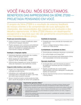 Qualidade de impressão
•	 Projetada para maior precisão de impressão com
ajustes finos
•	 Textos e códigos de barras nítidos e claros —
mesmo em mídia estreita
Confiabilidade e durabilidade da Zebra
•	 Construída para ambientes industriais e comerciais
•	 Em conformidade com Energy Star®
•	 Sistema de acionamento para desempenho ótimo,
com necessidade mínima de manutenção
Operação simplificada
•	 A remoção fácil e sem ferramentas da placa e
da cabeça de impressão permite a limpeza e a
substituição
•	 Opções simplificadas de conectividade
intercambiável, permitem alterações e atualizações
rápidas da impressora
•	 Apenas três ferramentas comuns necessárias para
o serviço básico
Projeto que economiza espaço
•	 A base compacta e o projeto simplificado cabem
facilmente em espaços reduzidos
•	 Projeto compacto com a exclusiva porta dobrável
(requer 102 mm/4 pol de espaço para abertura)
cabe com facilidade em espaços pequenos,
maximizando o espaço de trabalho
Instalação e integração rápidas
•	 Impressora ideal para substituição dos modelos
Stripe e S4M da geração anterior
•	 Várias opções de conectividade: paralela,
Ethernet 10/100, wireless 802.11 a/b/g/n
•	 LEDs de status baseados em ícones fornecem o
status de impressora e são facilmente visíveis
Carga de mídia intuitiva e sem esforço
•	 Projeto com carga lateral elimina complicações na
colocação de suprimentos
•	 Indicadores com codificação de cores dão
orientação para a colocação do ribbon e da mídia
até mesmo para usuários iniciantes
•	 Sensor móvel iluminado é visível através da mídia
para o ajuste de posição do sensor sem problemas
Especificações da Série ZT200 de Zebra2
Suprimentos genuínos Zebra™
A Zebra é um dos maiores fabricantes de mídia térmica na América do Norte. Nossas quatro
instalações de manufatura permitem remessas convenientes em toda a América do Norte.
A Zebra fornece soluções de suprimentos de alta qualidade para praticamente qualquer aplicação:
•	 A maior seleção de etiquetas, rótulos e ribbons pré-testadas para a sua impressora ZT200.
•	 Capacidade de criar etiquetas personalizadas de qualquer tamanho com texto, imagens e
logotipos pré-impressos.
•	 Suprimentos testados extensivamente para garantir a qualidade de impressão, resistência
química e força de adesão.
•	 Certificação ISO 9001:2008
O projeto da Série ZT200 é o resultado de extenso feedback
de nossos clientes e da compreensão de suas aplicações de
impressão, das necessidades dos negócios em evolução e dos
desafios operacionais. A Série ZT200 oferece um desempenho
excepcional e recursos que não são geralmente encontrados em
uma impressora desse preço.
VOCÊ FALOU. NÓS ESCUTAMOS.
BENEFÍCIOS DAS IMPRESSORAS DA SÉRIE ZT200 —
PROJETADA PENSANDO EM VOCÊ.
 