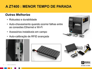 Zebra Confidential
A ZT400 : MENOR TEMPO DE PARADA
13
Outras Melhorias
• Robustez e durabilidade
• Auto-chaveamento quando ocorrer falhas entre
as conexões Ethernet e Wi-Fi
• Acessórios instaláveis em campo
• Auto-calibração de RFID avançada
 