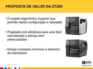 Zebra Confidential
PROPOSTA DE VALOR DA ZT200
• O projeto ergonômico superior que
permite rápida configuração e operação
• Projetada com eficiência para uma fácil
manutenção e serviço sem
preocupações
• Design compacto minimiza o tamanho
da impressora
5
 